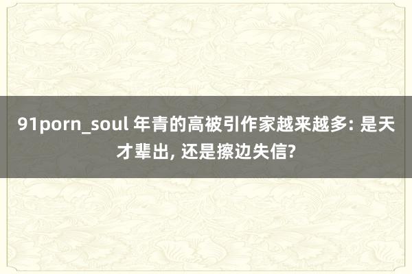 91porn_soul 年青的高被引作家越来越多: 是天才辈出， 还是擦边失信?