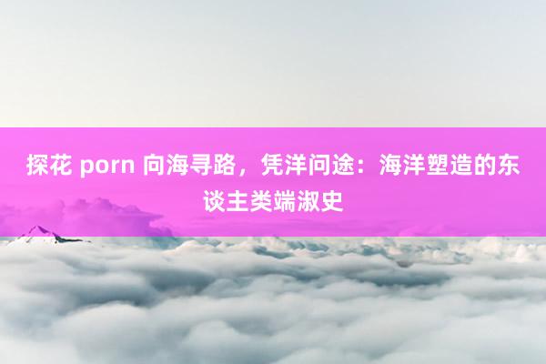 探花 porn 向海寻路，凭洋问途：海洋塑造的东谈主类端淑史