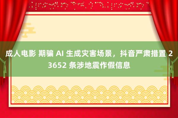 成人电影 期骗 AI 生成灾害场景，抖音严肃措置 23652 条涉地震作假信息