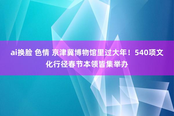 ai换脸 色情 京津冀博物馆里过大年！540项文化行径春节本领皆集举办