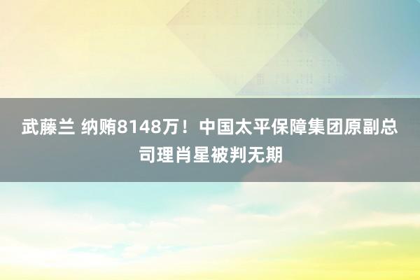 武藤兰 纳贿8148万！中国太平保障集团原副总司理肖星被判无期