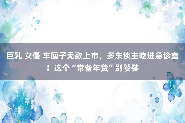 巨乳 女優 车厘子无数上市，多东谈主吃进急诊室！这个“常备年货”别饕餮