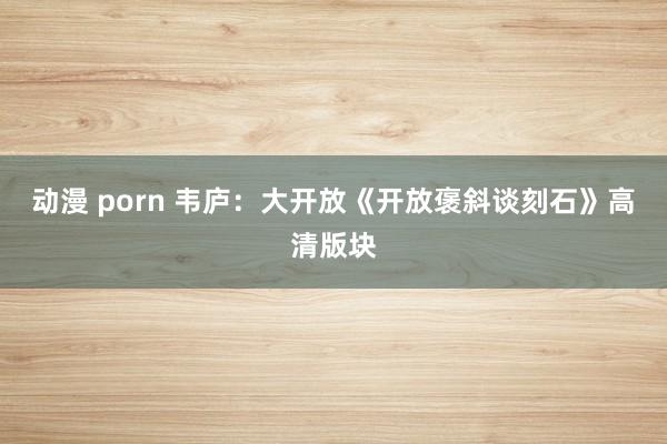 动漫 porn 韦庐：大开放《开放褒斜谈刻石》高清版块