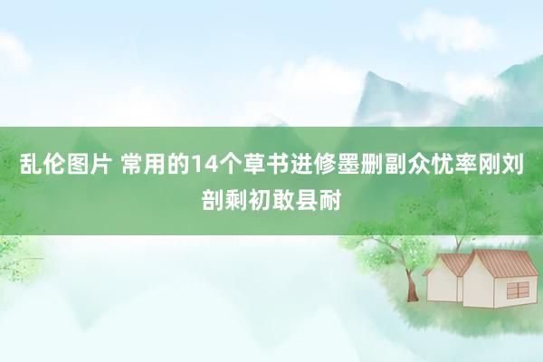 乱伦图片 常用的14个草书进修墨删副众忧率刚刘剖剩初敢县耐