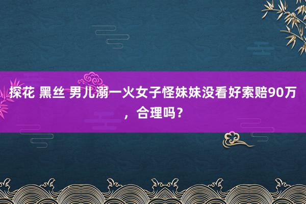 探花 黑丝 男儿溺一火女子怪妹妹没看好索赔90万，合理吗？