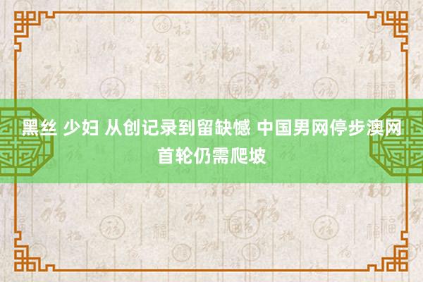 黑丝 少妇 从创记录到留缺憾 中国男网停步澳网首轮仍需爬坡