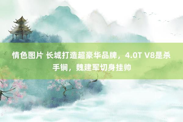 情色图片 长城打造超豪华品牌，4.0T V8是杀手锏，魏建军切身挂帅