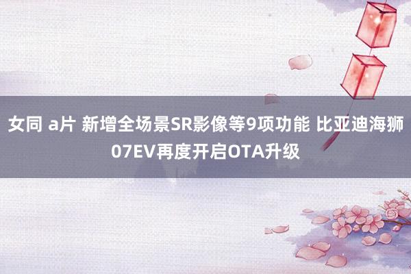 女同 a片 新增全场景SR影像等9项功能 比亚迪海狮07EV再度开启OTA升级