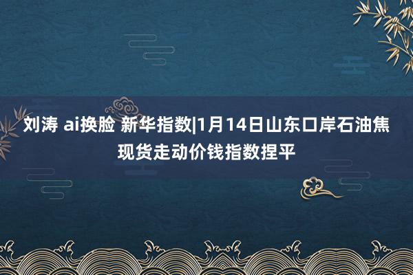 刘涛 ai换脸 新华指数|1月14日山东口岸石油焦现货走动价钱指数捏平