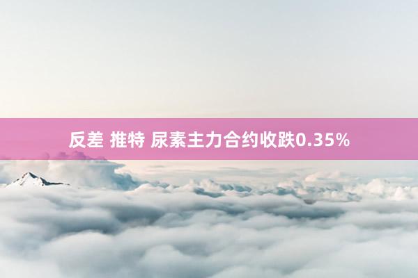 反差 推特 尿素主力合约收跌0.35%