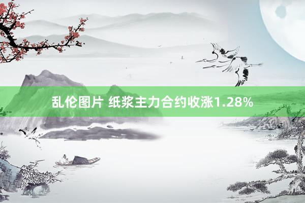 乱伦图片 纸浆主力合约收涨1.28%