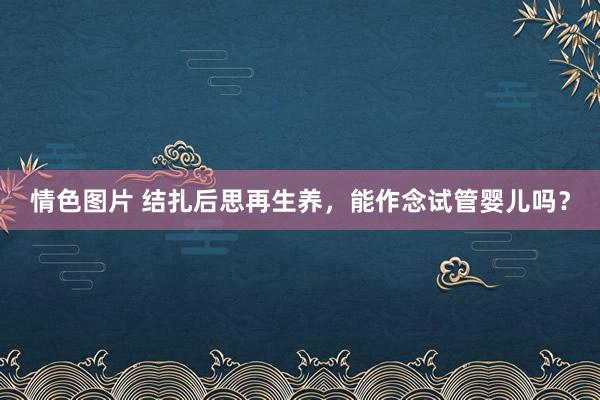 情色图片 结扎后思再生养，能作念试管婴儿吗？