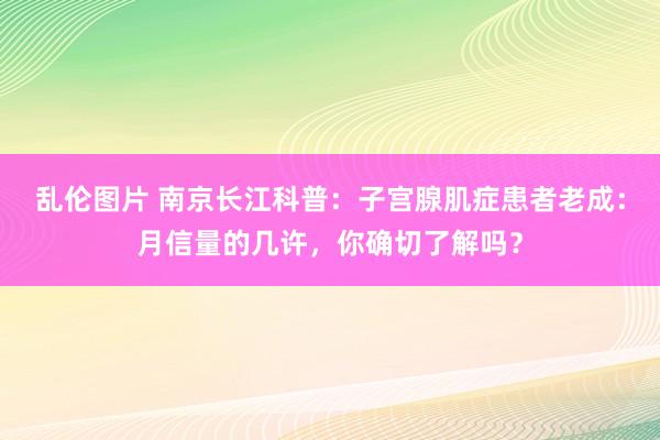 乱伦图片 南京长江科普：子宫腺肌症患者老成：月信量的几许，你确切了解吗？