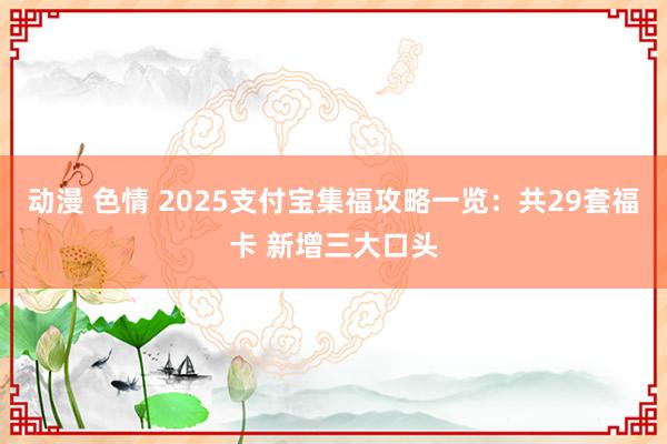 动漫 色情 2025支付宝集福攻略一览：共29套福卡 新增三大口头