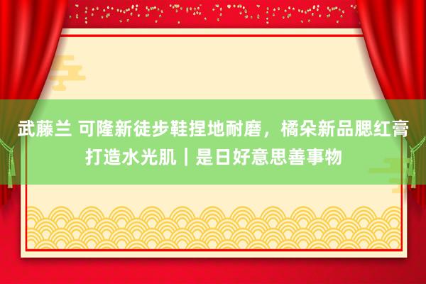 武藤兰 可隆新徒步鞋捏地耐磨，橘朵新品腮红膏打造水光肌｜是日好意思善事物