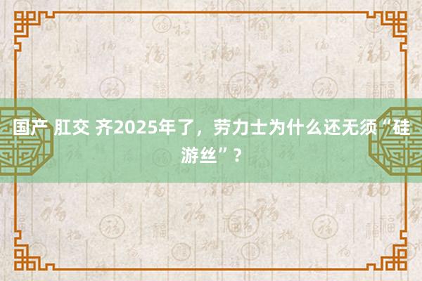 国产 肛交 齐2025年了，劳力士为什么还无须“硅游丝”？