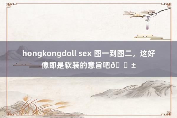 hongkongdoll sex 图一到图二，这好像即是软装的意旨吧😱