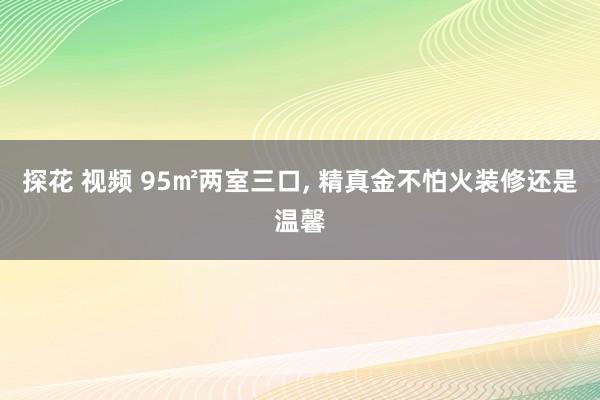 探花 视频 95㎡两室三口， 精真金不怕火装修还是温馨