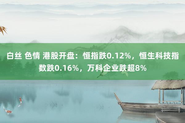 白丝 色情 港股开盘：恒指跌0.12%，恒生科技指数跌0.16%，万科企业跌超8%