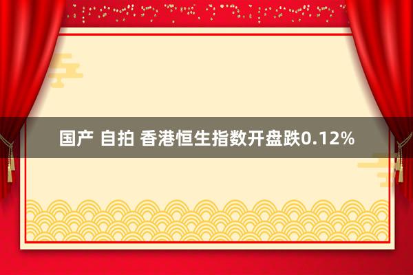 国产 自拍 香港恒生指数开盘跌0.12%