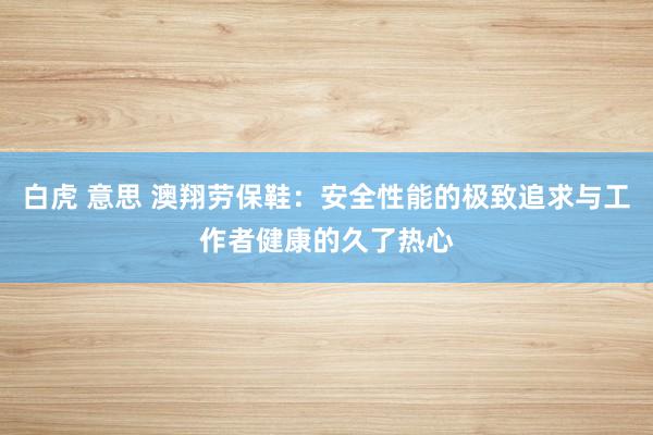 白虎 意思 澳翔劳保鞋：安全性能的极致追求与工作者健康的久了热心