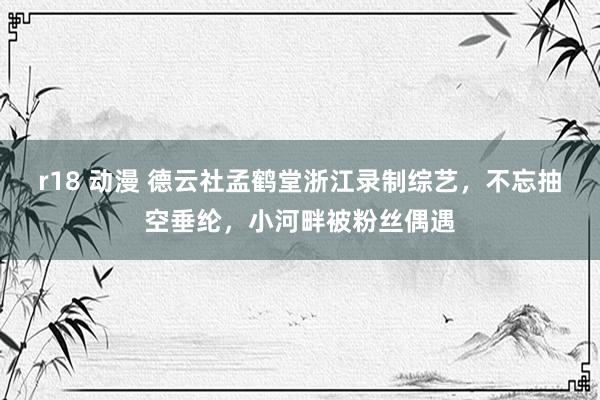 r18 动漫 德云社孟鹤堂浙江录制综艺，不忘抽空垂纶，小河畔被粉丝偶遇