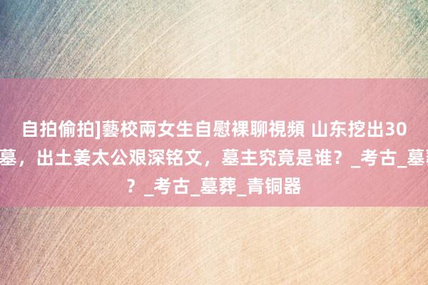 自拍偷拍]藝校兩女生自慰裸聊視頻 山东挖出3000年前古墓，出土姜太公艰深铭文，墓主究竟是谁？_考古_墓葬_青铜器