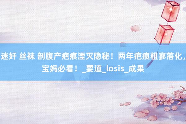 迷奸 丝袜 剖腹产疤痕湮灭隐秘！两年疤痕粗寥落化，宝妈必看！_要道_losis_成果